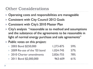 Other Considerations
   Operating costs and responsibilities are manageable
   Consistent with City Council 2012 Goals
   Consistent with City’s 2010 Master Plan
   City’s analysis “reasonable as to method and assumptions
    and the substance of the agreements to be reasonable in
    light of normal energy purchase and sale agreements”
   Public votes on this project:
       2003 Bond $250,000            1,273-875   59%
       2009 Re-use of the ’03 bond   1,024-745   57%
       2010 Charter amendments       2,826-755   78%
       2011 Bond $2,000,000            963-609   61%
 