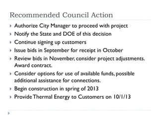 Recommended Council Action
   Authorize City Manager to proceed with project
   Notify the State and DOE of this decision
   Continue signing up customers
   Issue bids in September for receipt in October
   Review bids in November, consider project adjustments.
    Award contract.
   Consider options for use of available funds, possible
    additional assistance for connections.
   Begin construction in spring of 2013
   Provide Thermal Energy to Customers on 10/1/13
 