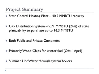 Project Summary
   State Central Heating Plant – 40.2 MMBTU capacity

   City Distribution System – 9.71 MMBTU (24%) of state
    plant, ability to purchase up to 16.3 MMBTU

   Both Public and Private Customers

   Primarily Wood Chips for winter fuel (Oct – April)

   Summer Hot Water through system boilers
 