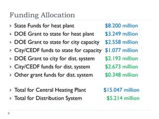 Funding Allocation
   State Funds for heat plant              $8.200 million
   DOE Grant to state for heat plant       $3.249 million
   DOE Grant to state for city capacity    $2.558 million
   City/CEDF funds to state for capacity   $1.077 million
   DOE Grant to city for dist. system      $2.193 million
   City/CEDF funds for dist. system        $2.673 million
   Other grant funds for dist. system      $0.348 million

   Total for Central Heating Plant         $15.047 million
   Total for Distribution System            $5.214 million
 