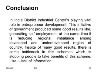 Conclusion In India District Industrial Center’s playing vital role in entrepreneur development. This initiative of government produced some good results like, generating self employment, at the same time it is reducing regional imbalance among developed and underdeveloped region of country. Inspite of many good results, there is some bottleneck in this schemes which is stopping people to take benefits of this scheme. Like :- lack of information. 