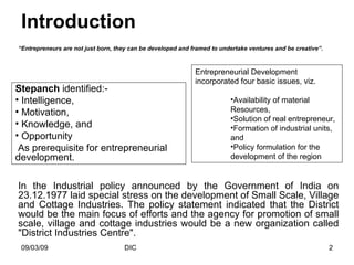 Introduction “ Entrepreneurs are not just born, they can be developed and framed to undertake ventures and be creative”.   Stepanch  identified:- Intelligence, Motivation, Knowledge, and  Opportunity As prerequisite for entrepreneurial development.  Entrepreneurial Development incorporated four basic issues, viz. Availability of material Resources, Solution of real entrepreneur, Formation of industrial units, and Policy formulation for the development of the region In the Industrial policy announced by the Government of India on 23.12.1977 laid special stress on the development of Small Scale, Village and Cottage Industries. The policy statement indicated that the District would be the main focus of efforts and the agency for promotion of small scale, village and cottage industries would be a new organization called "District Industries Centre". 