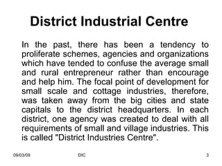 District Industrial Centre   In the past, there has been a tendency to proliferate schemes, agencies and organizations which have tended to confuse the average small and rural entrepreneur rather than encourage and help him. The focal point of development for small scale and cottage industries, therefore, was taken away from the big cities and state capitals to the district headquarters. In each district, one agency was created to deal with all requirements of small and village industries. This is called "District Industries Centre". 