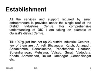 Establishment All the services and support required by small entrepreneurs is provided under the single roof of the District Industries Centre. For comprehensive understanding of DIC I am taking an example of Gujarat’s district Centre. Till 1997gujrat has set up 23 district Industrial Centers , few of them are : Amreli, Bhavnagar, Kutch, Junagadh, Sabarkantha, Banaskantha, Panchmahal, Bharuch, Surendranagar, Mehsana, Valsad, Surat, Vadodara, Kheda, Ahmedabad, Rajkot ,Jamnagar ,Ganadhinagar etc. 