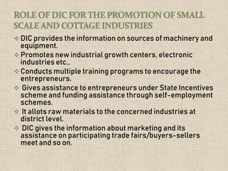  DIC provides the information on sources of machinery and
equipment.
 Promotes new industrial growth centers, electronic
industries etc.,
 Conducts multiple training programs to encourage the
entrepreneurs.
 Gives assistance to entrepreneurs under State Incentives
scheme and funding assistance through self-employment
schemes.
 It allots raw materials to the concerned industries at
district level.
 DIC gives the information about marketing and its
assistance on participating trade fairs/buyers-sellers
meet and so on.
 