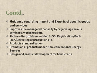  Guidance regarding Import and Exports of specific goods
and services.
 Improves the managerial capacity by organizing various
seminars, workshops etc.
 It clears the problems related to SSI Registration/Bank
loan/Marketing of production etc.
 Products standardization
 Promotion of products under Non-conventional Energy
Sources.
 Design and product development for handicrafts.
 