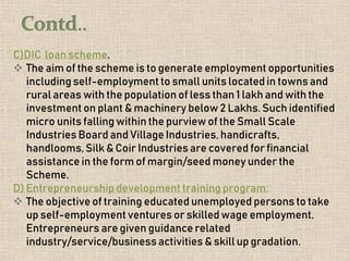 C)DIC loan scheme.
 The aim of the scheme is to generate employment opportunities
including self-employment to small units located in towns and
rural areas with the population of less than 1 lakh and with the
investment on plant & machinery below 2 Lakhs. Such identified
micro units falling within the purview of the Small Scale
Industries Board and Village Industries, handicrafts,
handlooms, Silk & Coir Industries are covered for financial
assistance in the form of margin/seed money under the
Scheme.
D) Entrepreneurship development training program:
 The objective of training educated unemployed persons to take
up self-employment ventures or skilled wage employment.
Entrepreneurs are given guidance related
industry/service/businessactivities & skill up gradation.
 