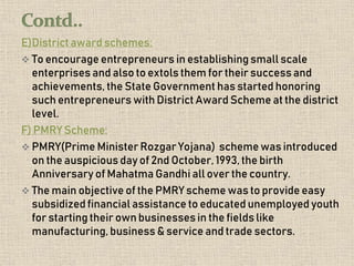 E)District award schemes:
 To encourage entrepreneurs in establishing small scale
enterprises and also to extols them for their successand
achievements, the State Government has started honoring
such entrepreneurs with District Award Scheme at the district
level.
F) PMRY Scheme:
 PMRY(Prime Minister Rozgar Yojana) scheme was introduced
on the auspicious day of 2nd October, 1993,the birth
Anniversary of Mahatma Gandhi all over the country.
 The main objective of the PMRY scheme was to provide easy
subsidized financial assistance to educated unemployed youth
for starting their own businessesin the fields like
manufacturing, business & service and trade sectors.
 