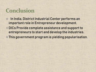  In India, District Industrial Center performs an
important role in Entrepreneur development.
DICs Provide complete assistance and support to
entrepreneurs to start and develop the industries.
This government program is yielding popularisation.
 