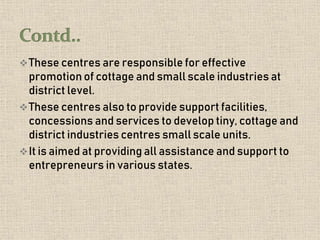 These centres are responsible for effective
promotion of cottage and small scale industries at
district level.
These centres also to provide support facilities,
concessions and services to develop tiny, cottage and
district industries centres small scale units.
It is aimed at providing all assistance and support to
entrepreneurs in various states.
 