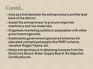 Acts as a link between the entrepreneurs and the lead
bank of the district.
Assist the entrepreneur to procure imported
machinery and raw materials.
Organises marketing outlets in association with other
government agencies.
Implements government sponsored schemes for
educated unemployed people like PMRY scheme,
Jawahar Rojgar Yojana, etc.
Helps entrepreneurs in obtaining licenses from the
Electricity Board, Water Supply Board, No Objection
Certificates etc.
 