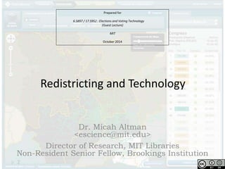 Prepared for 
6.S897 / 17.S952 : Elections and Voting Technology 
(Guest Lecture) 
MIT 
October 2014 
Redistricting and Technology 
Dr. Micah Altman 
<escience@mit.edu> 
Director of Research, MIT Libraries 
Non-Resident Senior Fellow, Brookings Institution 
 
