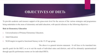 OBJECTIVES OF DIETs
To provide academic and resource support at the grass-roots level for the success of the various strategies and programmes
being undertaken in the areas of elementary and adult education, with special reference to the following objectives: -
Role in Elementary Education
1. Universalisation of Primary/Elementary Education.
2. Adult Education
3. NLM targets in regard to functional literacy in the 15-35 age group.
The above is a general mission statement. It will have to be translated into
specific goals for the DIET, so as to suit the needs of individual states and districts, and will be ultimately operationalized
through specific performance norms set for individual DIETs.
 