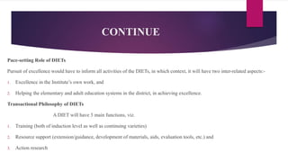 CONTINUE
Pace-setting Role of DIETs
Pursuit of excellence would have to inform all activities of the DIETs, in which context, it will have two inter-related aspects:-
1. Excellence in the Institute’s own work, and
2. Helping the elementary and adult education systems in the district, in achieving excellence.
Transactional Philosophy of DIETs
A DIET will have 3 main functions, viz.
1. Training (both of induction level as well as continuing varieties)
2. Resource support (extension/guidance, development of materials, aids, evaluation tools, etc.) and
3. Action research
 