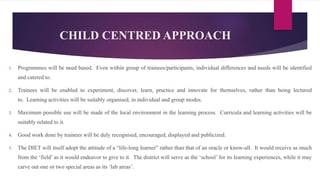 CHILD CENTRED APPROACH
1. Programmes will be need based. Even within group of trainees/participants, individual differences and needs will be identified
and catered to.
2. Trainees will be enabled to experiment, discover, learn, practice and innovate for themselves, rather than being lectured
to. Learning activities will be suitably organised, in individual and group modes.
3. Maximum possible use will be made of the local environment in the learning process. Curricula and learning activities will be
suitably related to it.
4. Good work done by trainees will be duly recognised, encouraged, displayed and publicized.
5. The DIET will itself adopt the attitude of a “life-long learner” rather than that of an oracle or know-all. It would receive as much
from the ‘field’ as it would endeavor to give to it. The district will serve as the ‘school’ for its learning experiences, while it may
carve out one or two special areas as its ‘lab areas’.
 