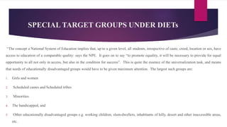 SPECIAL TARGET GROUPS UNDER DIETs
“The concept a National System of Education implies that, up to a given level, all students, irrespective of caste, creed, location or sex, have
access to education of a comparable quality: says the NPE. It goes on to say “to promote equality, it will be necessary to provide for equal
opportunity to all not only in access, but also in the condition for success”. This is quite the essence of the universalization task, and means
that needs of educationally disadvantaged groups would have to be given maximum attention. The largest such groups are:
1. Girls and women
2. Scheduled castes and Scheduled tribes
3. Minorities
4. The handicapped, and
5. Other educationally disadvantaged groups e.g. working children, slum-dwellers, inhabitants of hilly, desert and other inaccessible areas,
etc.
 