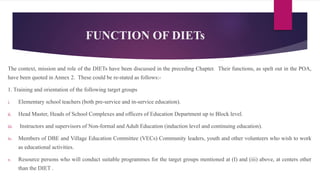 FUNCTION OF DIETs
The context, mission and role of the DIETs have been discussed in the preceding Chapter. Their functions, as spelt out in the POA,
have been quoted in Annex 2. These could be re-stated as follows:-
1. Training and orientation of the following target groups
i. Elementary school teachers (both pre-service and in-service education).
ii. Head Master, Heads of School Complexes and officers of Education Department up to Block level.
iii. Instructors and supervisors of Non-formal and Adult Education (induction level and continuing education).
iv. Members of DBE and Village Education Committee (VECs) Community leaders, youth and other volunteers who wish to work
as educational activities.
v. Resource persons who will conduct suitable programmes for the target groups mentioned at (I) and (iii) above, at centers other
than the DIET .
 
