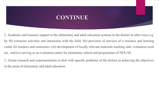 CONTINUE
2. Academic and resource support to the elementary and adult education systems in the district in other ways e.g.
by 9I) extension activities and interaction with the field, 9ii) provision of services of a resource and learning
center for teachers and instructors, (iii) development of locally relevant materials teaching aids, evaluation tools
etc., and (iv) serving as an evaluation center for elementary school and programmes of NFE/AE.
3. Action research and experimentation to deal with specific problems of the district in achieving the objectives
in the areas of elementary and adult education.
 