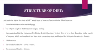 STRUCTURE OF DIETs
Looking to the above functions, a DIET would need to have staff strength in the following areas:
1. Foundations of Education and Pedagogy.
2. The subjects taught at the Elementary stages; namely
i. Languages taught at the elementary level in the district (these may be two, three or even four, depending on the number
of language which are introduced in a State at the elementary stage, and factors like bilingual character of a district).
ii. Mathematics.
iii. Environmental Studies –Social Science.
iv. Environmental Studies –Science.
 