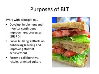 Purposes of BLT
Work with principal to…
• Develop, implement and
  monitor continuous
  improvement processes
  (SIP, PD)
• Focus building’s efforts on
  enhancing learning and
  improving student
  achievement
• Foster a collaborative,
  results-oriented culture
 