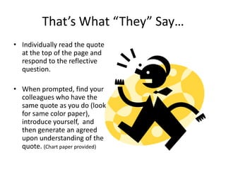 That’s What “They” Say…
• Individually read the quote
  at the top of the page and
  respond to the reflective
  question.

• When prompted, find your
  colleagues who have the
  same quote as you do (look
  for same color paper),
  introduce yourself, and
  then generate an agreed
  upon understanding of the
  quote. (Chart paper provided)
 