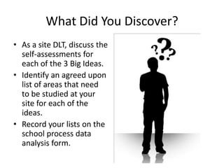 What Did You Discover?
• As a site DLT, discuss the
  self-assessments for
  each of the 3 Big Ideas.
• Identify an agreed upon
  list of areas that need
  to be studied at your
  site for each of the
  ideas.
• Record your lists on the
  school process data
  analysis form.
 