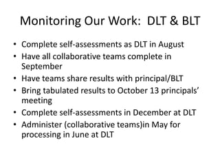 Monitoring Our Work: DLT & BLT
• Complete self-assessments as DLT in August
• Have all collaborative teams complete in
  September
• Have teams share results with principal/BLT
• Bring tabulated results to October 13 principals’
  meeting
• Complete self-assessments in December at DLT
• Administer (collaborative teams)in May for
  processing in June at DLT
 