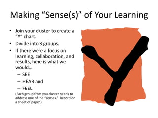 Making “Sense(s)” of Your Learning
• Join your cluster to create a
  “Y” chart.
• Divide into 3 groups.
• If there were a focus on
  learning, collaboration, and
  results, here is what we
  would…
   – SEE
   – HEAR and
   – FEEL
  (Each group from you cluster needs to
  address one of the “senses.” Record on
  a sheet of paper.)
 