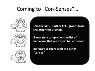 Coming to “Con-Senses”…

      Join the SEE, HEAR or FEEL groups from
      the other two clusters.

      Generate a comprehensive list of
      behaviors that we expect to be present.

      Be ready to share with the other
      “senses.”
 