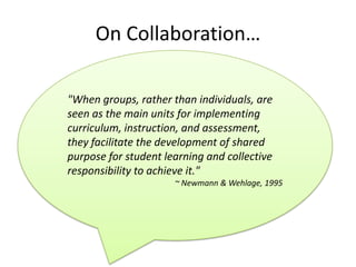 On Collaboration…

"When groups, rather than individuals, are
seen as the main units for implementing
curriculum, instruction, and assessment,
they facilitate the development of shared
purpose for student learning and collective
responsibility to achieve it."
                      ~ Newmann & Wehlage, 1995
 