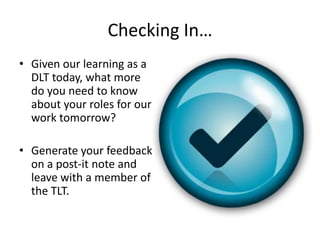Checking In…
• Given our learning as a
  DLT today, what more
  do you need to know
  about your roles for our
  work tomorrow?

• Generate your feedback
  on a post-it note and
  leave with a member of
  the TLT.
 