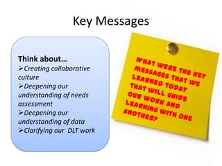 Key Messages

Think about…
Creating collaborative
culture
Deepening our
understanding of needs
assessment
Deepening our
understanding of data
Clarifying our DLT work
 
