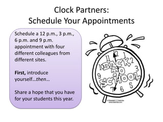 Clock Partners:
      Schedule Your Appointments
Schedule a 12 p.m., 3 p.m.,
6 p.m. and 9 p.m.
appointment with four
different colleagues from
different sites.

First, introduce
yourself…then…

Share a hope that you have
for your students this year.
 