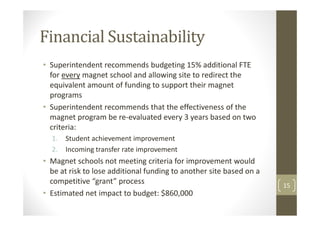 Financial Sustainability
• Superintendent recommends budgeting 15% additional FTE
  for every magnet school and allowing site to redirect the
  equivalent amount of funding to support their magnet
  programs
• Superintendent recommends that the effectiveness of the
  magnet program be re-evaluated every 3 years based on two
  criteria:
  1.   Student achievement improvement
  2.   Incoming transfer rate improvement
• Magnet schools not meeting criteria for improvement would
  be at risk to lose additional funding to another site based on a
  competitive “grant” process                                        15
• Estimated net impact to budget: $860,000
 