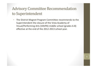 Advisory Committee Recommendation
to Superintendent
• The District Magnet Program Committee recommends to the
  Superintendent the closure of the Vista Academy of
  Visual/Performing Arts (VAVPA) middle school (grades 6-8)
  effective at the end of the 2012-2013 school year.




                                                              5
 