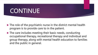 CONTINUE
 The role of the psychiatric nurse in the district mental health
program is to provide care to in the patient.
 The care includes meeting their basic needs, conducting
occupational therapy, recreational therapy and individual and
group therapy, along with mental health education to families
and the public in general.
 