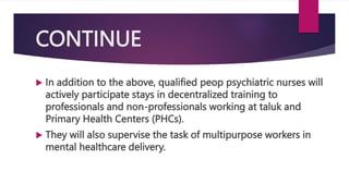 CONTINUE
 In addition to the above, qualified peop psychiatric nurses will
actively participate stays in decentralized training to
professionals and non-professionals working at taluk and
Primary Health Centers (PHCs).
 They will also supervise the task of multipurpose workers in
mental healthcare delivery.
 