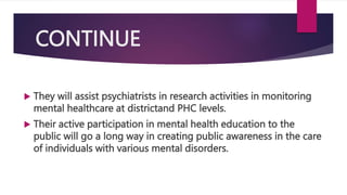 CONTINUE
 They will assist psychiatrists in research activities in monitoring
mental healthcare at districtand PHC levels.
 Their active participation in mental health education to the
public will go a long way in creating public awareness in the care
of individuals with various mental disorders.
 