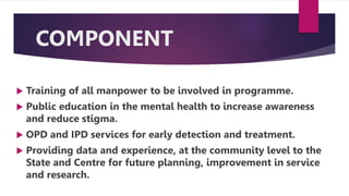 COMPONENT
 Training of all manpower to be involved in programme.
 Public education in the mental health to increase awareness
and reduce stigma.
 OPD and IPD services for early detection and treatment.
 Providing data and experience, at the community level to the
State and Centre for future planning, improvement in service
and research.
 