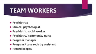 TEAM WORKERS
 Psychiatrist
 Clinical psychologist
 Psychiatric social worker
 Psychiatry/ community nurse
 Program manager
 Program / case registry assistant
 Record keeper.
 