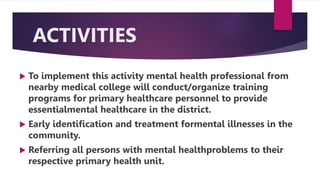 ACTIVITIES
 To implement this activity mental health professional from
nearby medical college will conduct/organize training
programs for primary healthcare personnel to provide
essentialmental healthcare in the district.
 Early identification and treatment formental illnesses in the
community.
 Referring all persons with mental healthproblems to their
respective primary health unit.
 