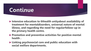 Continue
 Intensive education to thhealth unityabout availability of
treatment for mentaldisorders, universal nature of mental
illness, and regarding the need for regularfollow-up in
the primary health centre.
 Promotive and preventive activities for positive mental
health .
 Linking psychosocial care and public education with
social welfare departments.
 