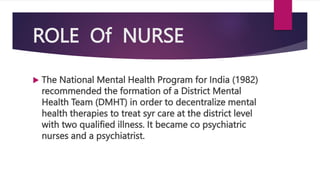 ROLE Of NURSE
 The National Mental Health Program for India (1982)
recommended the formation of a District Mental
Health Team (DMHT) in order to decentralize mental
health therapies to treat syr care at the district level
with two qualified illness. It became co psychiatric
nurses and a psychiatrist.
 