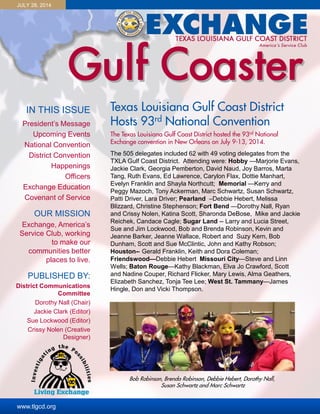 JULY 28, 2014
IN THIS ISSUE
www.tlgcd.org
President’s Message
Upcoming Events
National Convention
District Convention
Happenings
Officers
Exchange Education
Covenant of Service
OUR MISSION
Exchange, America’s
Service Club, working
to make our
communities better
places to live.
PUBLISHED BY:
District Communications
Committee
Dorothy Nall (Chair)
Jackie Clark (Editor)
Sue Lockwood (Editor)
Crissy Nolen (Creative
Designer)
Texas Louisiana Gulf Coast District
Hosts 93rd National Convention
The Texas Louisiana Gulf Coast District hosted the 93rd National
Exchange convention in New Orleans on July 9-13, 2014.
The 505 delegates included 62 with 49 voting delegates from the
TXLA Gulf Coast District. Attending were: Hobby —Marjorie Evans,
Jackie Clark, Georgia Pemberton, David Naud, Joy Barros, Marta
Tang, Ruth Evans, Ed Lawrence, Carylon Flax, Dottie Manhart,
Evelyn Franklin and Shayla Northcutt; Memorial —Kerry and
Peggy Mazoch, Tony Ackerman, Marc Schwartz, Susan Schwartz,
Patti Driver, Lara Driver; Pearland –Debbie Hebert, Melissa
Blizzard, Christine Stephenson; Fort Bend —Dorothy Nall, Ryan
and Crissy Nolen, Katina Scott, Sharonda DeBose, Mike and Jackie
Reichek, Candace Cagle; Sugar Land -- Larry and Lucia Street,
Sue and Jim Lockwood, Bob and Brenda Robinson, Kevin and
Jeanne Barker, Jeanne Wallace, Robert and Suzy Kern, Bob
Dunham, Scott and Sue McClintic, John and Kathy Robson;
Houston-- Gerald Franklin, Keith and Dora Coleman;
Friendswood—Debbie Hebert Missouri City—Steve and Linn
Wells; Baton Rouge—Kathy Blackman, Elva Jo Crawford, Scott
and Nadine Couper, Richard Flicker, Mary Lewis, Alma Geathers,
Elizabeth Sanchez, Tonja Tee Lee; West St. Tammany—James
Hingle, Don and Vicki Thompson.
Bob Robinson, Brenda Robinson, Debbie Hebert, Dorothy Nall,
Susan Schwartz and Marc Schwartz
 