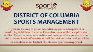 DISTRICT OF COLUMBIA
SPORTS MANAGEMENT
If you are looking to get an education in sports management or
marketing field then District of Columbia is one of the best places for
studies. There are many universities and colleges offers great education
with different kinds of benefits as well. So, visit us today and get all the
information about District of Columbia sports management.
 