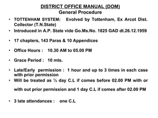 DISTRICT OFFICE MANUAL (DOM)
General Procedure
• TOTTENHAM SYSTEM: Evolved by Tottenham, Ex Arcot Dist.
Collector (T.N.State)
• Introduced in A.P. State vide Go.Ms.No. 1825 GAD dt.26.12.1959
• 17 chapters, 143 Paras & 10 Appendices
• Office Hours : 10.30 AM to 05.00 PM
• Grace Period : 10 mts.
• Late/Early permission : 1 hour and up to 3 times in each case
with prior permission
• Will be treated as ½ day C.L if comes before 02.00 PM with or
with out prior permission and 1 day C.L if comes after 02.00 PM
• 3 late attendances : one C.L
 