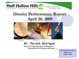 District Performance Report
        April 20, 2009




     Dr . Pat rick Harrigan
     Assistant Superintendent for Research,
           Assessment and Special Services
                                              Administrative Interns:
                                                   Kathy Levy
                                                  Valerie Geiler
 