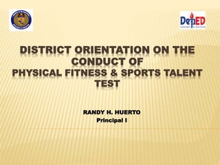 DISTRICT ORIENTATION ON THE 
CONDUCT OF 
PHYSICAL FITNESS & SPORTS TALENT 
TEST 
RANDY H. HUERTO 
Principal I 
 