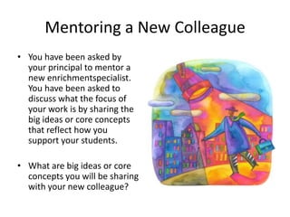 Mentoring a New Colleague
• You have been asked by
  your principal to mentor a
  new enrichmentspecialist.
  You have been asked to
  discuss what the focus of
  your work is by sharing the
  big ideas or core concepts
  that reflect how you
  support your students.

• What are big ideas or core
  concepts you will be sharing
  with your new colleague?
 