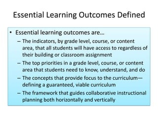 Essential Learning Outcomes Defined
• Essential learning outcomes are…
  – The indicators, by grade level, course, or content
    area, that all students will have access to regardless of
    their building or classroom assignment
  – The top priorities in a grade level, course, or content
    area that students need to know, understand, and do
  – The concepts that provide focus to the curriculum—
    defining a guaranteed, viable curriculum
  – The framework that guides collaborative instructional
    planning both horizontally and vertically
 